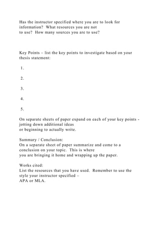 Has the instructor specified where you are to look for
information? What resources you are not
to use? How many sources you are to use?
Key Points – list the key points to investigate based on your
thesis statement:
1.
2.
3.
4.
5.
On separate sheets of paper expand on each of your key points -
jotting down additional ideas
or beginning to actually write.
Summary / Conclusion:
On a separate sheet of paper summarize and come to a
conclusion on your topic. This is where
you are bringing it home and wrapping up the paper.
Works cited:
List the resources that you have used. Remember to use the
style your instructor specified –
APA or MLA.
 