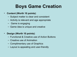 Boys Game Creation
• Content (Worth 10 points):
   – Subject matter is clear and consistent
   – Activity is relevant and age appropriate
   – Game is engaging
   – Game idea is unique and creative

• Design (Worth 10 points):
   – Functional & Creative use of Action Buttons
   – Creative use of Animation
   – Complimentary use of Graphics
   – Layout is appealing and user-friendly
 