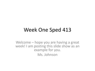 Week One Sped 413 Welcome – hope you are having a great week! I am posting this slide show as an example for you.  Ms. Johnson 