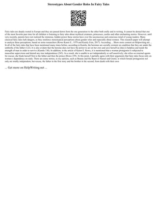 Stereotypes About Gender Roles In Fairy Tales
Fairy tales are deeply rooted in Europe and they are passed down from the one generation to the other both orally and in writing. It cannot be denied that one
of the most favorite past time for all children is listening to fairy tales about mythical creatures, princesses, castles and other enchanting stories. However, until
very recently, parents have not realized the immense, hidden power these stories have over the unconscious and conscious mind of young readers. Many
classical fairy tales lurk dangers, as they reinforce stereotypical perceptions about gender roles and especially about women. This research paper will attempt
to analyze these perceptions, based on some researchers (Rowe Karen E., 1979 and Kumly Esin, 2017). According ... Show more content on Helpwriting.net ...
In all of the fairy tales that have been mentioned many times before, according to Kumlu, the heroines are socially existent on condition that they are under the
umbrella of the father (122). It is also evident that the heroine does not have the power to act on her own and save herself as [she] is helpless and needs the
strength of man in order to survive (Kumlu 130). In addition, in the article of Karen E. Rowe, it is mentioned that a woman protagonist is subjected to
masculine supervision and denied any true independence (245). As a result, she is unable to act independently or self assertively; she relies on external agents
for rescue; she binds herself first to the father and then the prince (Rowe 239). At this point, I partially agree with their arguments that fairy tales focus only on
women s dependency on male. There are some stories, in my opinion, such as Beauty and the Beast or Hansel and Gretel, in which female protagonists not
only are totally independent, but rescue, the father in the first story and the brother in the second, from death with their own
... Get more on HelpWriting.net ...
 