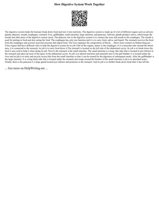 How Digestive System Work Together
The digestive system helps the humans break down food and turn it into nutrients. The digestive system is made up of a lot of different organs such as salivary
glands, pharynx, mouth, esophagus, stomach, liver, gallbladder, small intestine, large intestine, and pancreas. Salivary glands produce saliva, which keeps the
mouth and other parts of the digestive system moist. The pharynx role in the digestive system is to connect the nose and mouth to the esophagus. The mouth is
used for putting in food and also eating the food. The esophagus has only one function and it is to carry food, saliva, and liquid. The stomach receives the food
from the esophagus and secretes acid and enzymes that digest food. The liver regulates the composition of blood, ... Show more content on Helpwriting.net ...
It has organs that have different roles to help the digestive system do its job. One of the organs, names is the esophagus. It is a muscular tube around the throat
area, it is connected to the stomach, its job is to carry food down it.The stomach is located on the left side of the abdominal cavity. Its job is to break down the
food it uses acid to help it when doing its job. Next to the stomach is the small intestine. The small intestine is a long, thin tube that is located in just inferior in
the stomach and takes up most of the space in the abdominal cavity. Its job is to absorb nutrients and materials next is the gall bladder it is located under the
liver and its job is to store and recycle excess bile from the small intestine so that it can be reused for the digestion of subsequent meals. After the gallbladder is
the large intestine. It is a long thick tube that is located under the stomach and wraps around the borders of the small intestine it job is to absorbed water.
Finally, there is the pancreas it a large gland located just inferior and posterior to the stomach. And its job is to further break down food after it has left the
... Get more on HelpWriting.net ...
 