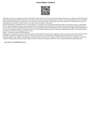 Animal Rights Violations
One major issue that is encountered around the United States and the world is the bitter issue of animal rights violations. Some violations include ignoring the
right of hunger and thirst, freedom from pain and discomfort and freedom to express normal behavior. In addition, people and organizations need to recognize
and prevent abuse and neglect of animals. Zoo s force animals to live in artificial life. This focusing more on the main aspect of Animal Abuse in captivity
concerning the conservation, attitude and post zoo on top of animal breeding in confinement.
Animals that are put in containment such as zoos and safaris live in restraints in an environment designed for them. Now some may say this is a good thing,
but some animals might not be able to cope with these kinds of environments and it could lead to poor animal welfare and suffering. Animals that are put in
zoos are taken out of their natural habitat and inquired in a small confined environment. During this procedure animal catchers killed any other animal that got
in their way, including the mothers to take their young. Zoos search for babies because they know that they are appealing to the public. The animals that had
been taken most die on the long journey back to the zoo.
Captive ... Show more content on Helpwriting.net ...
Being placed in a permanent enclosure could cause animals to have behavioral changes such as aggression. There are numerous factors that could lead to this
zoo keepers could mix sex groups or the group size and space of the enclosure. Zoo animals live a boring and stressful life which is another factor of
behavioral change. Stress, boredom and depression are the side effects of most animals in captivity which can lead zoochosis. Some symptoms of zoochosis
include bar biting, pacing, rolling, twisting, nodding of the neck or head and swaying Frustration can cause various abnormalities of physiology and
... Get more on HelpWriting.net ...
 