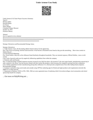 Under Armour Case Study
Under Armour (UA) Team Project Executive Summary
Team D
Brittany Sather
Howard Palmer
Joe Owens
James Olinger
Columbia College, Missouri
October 16, 2016
Professor Massey
Abstract
Are we required to do an abstract
Xxxxxxxxxxxxxxxxxxxxxxxxxxxxxxxxxxxxxxxxxxxxxxxxxxxxxxxxxxxxxxxxxxxxxxxxxxxxxxxxxxxxxxxxxxxxxxxxxxxxxxxxxxxxxxxxxxxxxxxxxxxxxxxxxxxx
Xxxxxxxxxxxxxxxxxxxxxxxxxxxxxxxxxxxxxxxxxxxxxxxxxxxxxxxxxxx
xxxxxxxxxxxxxxxxxxxxxxxxxxxxxxxxxxxxxxxxxxxxxxxxxxxxx
Strategic Alternatives and Recommended Strategy James
Strategic Alternatives
1. Under Armour s focus, Be the leading athletic brand of choice for the apparel line .
Pros: They focus on licensing, footwear and accessories. It has become a household iconic brand as they provide astonishing ... Show more content on
Helpwriting.net ...
UAAdvertisement Marketing
Pros: Social media is they key as this influences brand familiarity throughout households. They use minimal expenses, Official Outfitter , more so with
women.
Cons: Lack of growth could occur by negatively influencing capabilities from within the company.
3. Domestic sales and beyond.
Pros: A small percentage of global expansion increase revenue by two fold, but where s the incentive? Like most major brands, manufacturing outsourcing to
other countries is the choice. Asia has become infused with their similar like products, which increases the competitive pricing from their competitors.
Cons: Global competition for their manufacturing pricing these influences UA, which prevents competitiveness from other leading brand companies.
Recommended Strategy
1. Continue to advertise using social media and consider using APP like marketing apps for Droids and Apple products and conglomerate networks like
DIRECTV or Dish Network.
2. Department of Defense, NASA or NFL, NHL, NBA are some segmented areas of marketing which Universities/colleges, local communities and school
sponsorship benefit for company
... Get more on HelpWriting.net ...
 