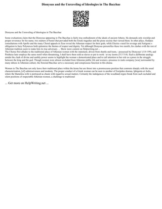 Dionysus and the Unraveling of Ideologies in The Bacchae
Dionysus and the Unraveling of Ideologies in The Bacchae
Some evaluations claim that the Dionysus appearing in The Bacchae is fairly true embodiment of the ideals of ancient Athens. He demands only worship and
proper reverence for his name, two matters of honor that pervaded both the Greek tragedies and the pious society that viewed them. In other plays, Oedipus
consultations with Apollo and the many Choral appeals to Zeus reveal the Athenian respect for their gods, while Electra s need for revenge and Antigone s
obligation to bury Polyneices both epitomize the themes of respect and dignity. Yet although Dionysus personifies these two motifs, his clashes with the rest of
Athenian tradition seem to make him its true adversary. ... Show more content on Helpwriting.net ...
The Chorus first alludes to the traditional place of Athenian women with the statement, driven from shuttle and loom, / possessed by Dionysus! (118 199), and
Pentheus later employs the same motif when threatening, I shall have them sold as slaves or put to work / at my looms (513 514). Such a deliberate analogy
amidst the clash of divine and earthly power seems to highlight the woman s domesticated place and to call attention to her role as a pawn in the struggle
between the king and the god. Though women were almost excluded from Athenian public life and women s presence in male company [was] surrounded by
many taboos in Athenian culture, the frenzied Bacchae serve a necessary and conspicuous function in this drama.
Women in The Bacchae not only leave their traditional place within the home but are thrust into a promiscuous position that contrasts sharply with the usual
characterization, [of] submissiveness and modesty. The proper conduct of a Greek woman can be seen in another of Euripides dramas, Iphigenia at Aulis,
where the blameless wife is portrayed as chaste with regard to sexual matters. Certainly the indulgences of the woodland orgies break from such secluded and
silent positions of respectable Athenian women, a challenge to traditional
... Get more on HelpWriting.net ...
 