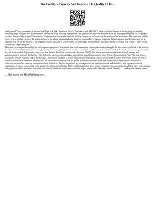 The Facility s Capacity And Improve The Quality Of Its...
Background The gymnasium is located at (Shops 1 4,584 Grimshaw, Street, Bundoora, and VIC 3083) adjacent to and houses a boxing ring, treadmills,
punching bags, weights and an assortment of various body building equipment. The gymnasium has 400 members with an average attendance of 200 people
per day. Scope of the project The scope of this project is how to increase the facility s capacity and improve the quality of its amenities. The main aim of this
report was to gather views of the users on how to go about accommodating the growing number of people requiring fitness services and for appraisal on a
planned face lift of the facility. The target is to raise capacity to comfortably accommodate 400 members per day without crowding and better ... Show more
content on Helpwriting.net ...
This analysis was performed for the development project of this nature since will assess the existing demand and supply for the services offered in the market.
Needs Assessment There is never enough money to do everything, thus a needs assessment need be conducted to ensure that the limited resources go to where
they re most needed. It gives the criteria on how best to distribute resources (Aphramor, 2005). The needs assessment was done through survey and
questionnaire to users of the facility. The following steps were undertaken to establish a needs assessment plan. Prepare Management Plan The road to any
successful project requires proper leadership. The project manager is the in planning and managing a needs assessment. Facility Feasibility Study 6 Form a
Needs Assessment Committee Members of the committee comprised of the public relations, customer care and maintenance departments, trainers and
individuals crucial to ensuring commitment and follow up. Weekly reports to top management and other important stakeholders, with opportunities for
interaction on major issues were to be availed for discussion (Bordo, 2003). Identification of areas major concerns The committee decided to carry out a survey
using questionnaires and short interviews to identify issues of major concern to the target group and a list was created. Namely;  Inadequate training space 
... Get more on HelpWriting.net ...
 