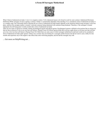 A Form Of Surrogate Motherhood
When I think of indentured servitude, I view it in a negative context. To be indentured means to be forced to work by some contract. (Indentured Dictionary
Definition) While surrogacy involves signing a contract, I think it is situationally dependent when deciding if it is considered a form of indentured servitude. It
is a complex topic, but I personally believe deeming the act a form of indentured servitude largely depends on the intentions behind using surrogacy in the first
place, and how the surrogate mother is treated. I associate someone being indentured with someone being burdened. Therefore, if the surrogate is treated
improperly but still being paid, I would consider that a form of indentured servitude.
There are two types of egoism to consider, namely psychological egoism and ethical egoism. Psychological egoism is defined as the position that we always do
that act that we perceive to be in our own best self interest. (Pojman Fieser 82) Ethical egoism holds that everyone ought always to do those acts that will best
serve his or her own best self interest. (Pojman Fieser 82) I think there are some cases in which surrogate motherhood would and would not be considered a
form of indentured servitude under egoism. If there was a woman who was looking for a surrogate mother because she did not want to carry a baby for nine
months and experience any of the negative side effects that come with being pregnant, and she had the surrogate stay with
... Get more on HelpWriting.net ...
 