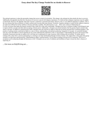 Essay about The Key Change Needed for an Alcohic to Recover
The spiritual experience is about the personality change that occurs in mind of an alcoholic. This change is the ultimate key that unlocks the door to recovery.
Additionally, the appendix describes how the process of recovery is paved with religious experiences. It is believed that a religious experience must be sudden
or spectacular. However, the appendix states that everyone s experience is personal and unique. However, this is a very difficult experience to embrace. This is
the very element that forces alcoholics to finally confront and overcome their inner demons. Alcoholic s hopeless attempts to control his/her addictive behavior
are made more difficult by his/her inability to become spiritually available. This phenomenon is very ... Show more content on Helpwriting.net ...
It is this very power that makes the journey towards living a sober life a little more comfortable. Therapists also have to reframe an addict s psychological state
to improve his/her concepts and ideas about accepting a Greater power. Additionally, a therapist can remind alcoholics that this greater forgives and provides
sanity at all times. In addition to mastering these skills a therapist must also motivate an addict to find and use his/her personal form of spiritual guidance. This
journey of seeking serenity could lead an addict to a state of clarity, understanding, and spiritual awakening. Integration of concepts. As a potential therapist
who may work with addicts it will be important for me to first understand the importance of the 12 step program. Understanding the power and resources that
Alcoholics Anonymous provides for addicts will it will help me to understand my scope of practice when working with an alcoholic. To further add, by
working with a client who is actively participating in a meeting it can help with breaking through resistance barriers. The support that a client gains from group
members can help foster spiritual growth. Understanding an addict s spiritual beliefs, I can be better accepting of his/her level of autonomy. This level of
acceptance can be enhancing through self disclosure as well. A therapist can use tools of validation and instillation of hope to lessen the client s chances of
regressing. In
... Get more on HelpWriting.net ...
 