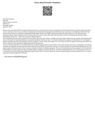 Essay about Executive Summary
Executive Summary
Mary Job
Grand Canyon University
NRS 451 V
Dinwiddie Sandra
April, 22, 2012
Pressure ulcer prevention (PUP) in surgical patients has become a major interest in acute care hospitals with the increased focus on patient safety and quality
of care. A pressure ulcer is any area of skin or underlying tissue that has been damaged by unrelieved pressure or pressure in combination with friction and
shear. Pressure ulcers are caused due to diminished blood supply which in turn leads to decreased oxygen and nutrient delivery to the affected tissues
(Tschannen, Bates, Talsma, amp;Guo, 2012). Pressure ulcers can cause extreme discomfort and often lead to serious, life threatening infections, which
substantially increase the ... Show more content on Helpwriting.net ...
The vulnerable bony areas prone to pressure ulcer are back, heels, hip, spine, elbows, shoulders and back of head. Studies have proved that total operating time
and overall number of surgical procedures are significant predictors of pressure ulcers. A research conducted by Lindgren et al found that 14.3 % of surgical
patients acquired a pressure ulcer during the time from surgery to twelve weeks after surgery. For every thirty minutes the surgery went beyond four hours, the
risk for a pressure ulcer increased by approximately thirty three percent.
As we are all aware that there is no reimbursement for a hospital acquired pressure ulcer and the cost for each pressure ulcer has to be absorbed by the facility.
A patient s development of a pressure ulcer while under the care of health care provider or facility is viewed as grounds of a professional liability law suit. The
mere existence of pressure ulcer is often viewed as a physical evidence of medical negligence. The cost to treat pressure ulcers are expensive, the United Sates
(US) health care system spends more than one billion dollars annually to treat pressure ulcers. It has been estimated that the cost of treating pressure ulcers is
2.5 times the cost of preventing them (Whitehead amp;Trueman, 2010). In order to reduce the strain on hospital budgets caused by pressure ulcers, we need to
implement a planned approach to PUP and
... Get more on HelpWriting.net ...
 