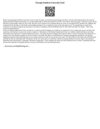 Georgia Southern University Goal
Before leaving Georgia Southern University I want to reach two goals, my professional goal being to be able to network with professionals in the electrical
engineering field through an internship or co op and academically to obtain and maintain a 4.0 GPA. To be able to reach these goals I will have to reach out for
help from various people within my inner circle. My inner circle consists of my roommate David, my mom, my step dad and FYE professor Dr. Siddiqui. My
roommate David can help me with studies and attending meetings as he is working for many of the same goals as me. He complements my goals but is
working for a mechanical engineering internship so he looks at everything a little bit differently than me. My mother can help to be telling ... Show more
content on Helpwriting.net ...
Firstly the Student Employment Center can help me to reach my goals by helping me to obtain an on campus job. An on campus job can give me both work
experience and references to put on my resume to improve it. The purpose of the Student Employment Center is to enhance student learning by providing
meaningful work experiences ( Student Employment Center ). This quote from their webpage shows that the office is exactly for gaining work experience on
campus. This work starting to prepare me for the workforce. Secondly The Office of Leadership and Community Engagement can help me with gaining
leadership experience that would look great on my resume and give me skills for moving up in my career. The office offers LEAD classes that will both teach
and help me with my leadership skills. The purpose of this non credit course is to help new students at Georgia Southern University begin to develop their
leadership skills and potential ( Leadership Community Engagement ). Their webpage tells about all of their different levels of classes. Leadership skills and
having work experience will greatly help me to secure an internship in the electrical engineering
... Get more on HelpWriting.net ...
 
