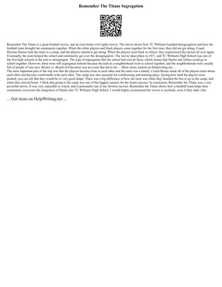 Remember The Titans Segregation
Remember The Titans is a great football movie, and an even better civil rights movie. The movie shows how TC Williams handled desegregation and how the
football team brought the community together. When the white players and black players came together for the first time, they did not get along. Coach
Herman Boone took the team to a camp, and the players started to get along. When the players went back to school, they experienced the racism all over again.
Eventually, the team helped the school and community get over the desegregation. The movie takes place in 1971, and TC Williams High School was one of
the first high schools in the area to desegregate. The type of segregation that the school had was de facto, which means that blacks and whites could go to
school together. However, there were still segregated schools because the kids in a neighborhood went to school together, and the neighborhoods were usually
full of people of one race. Brown vs. Board of Education was an event that led to the ... Show more content on Helpwriting.net ...
The most important part of the trip was that the players became close to each other and the team was a family. Coach Boone made all of the players learn about
each other and become comfortable with each other. The camp was also essential for conditioning and learning plays. Seeing how hard the players were
pushed, you can tell that they would be in very good shape. There was a big difference of how the team was when they boarded the bus to go to the camp, and
when they arrived home. I think that going to the camp was one of the biggest reasons for the teams success. In conclusion, Remember the Titans was a very
powerful movie. It was very enjoyable to watch, and is personally one of my favorite movies. Remember the Titans shows how a football team helps their
community overcome the integration of blacks into TC Williams High School. I would highly recommend this movie to anybody, even if they didn t like
... Get more on HelpWriting.net ...
 