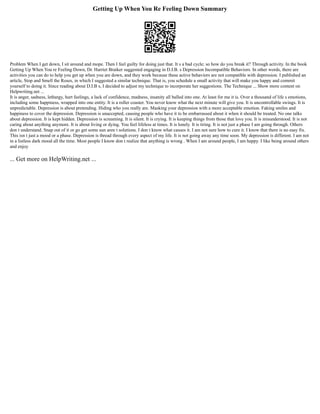 Getting Up When You Re Feeling Down Summary
Problem When I get down, I sit around and mope. Then I feel guilty for doing just that. It s a bad cycle; so how do you break it? Through activity. In the book
Getting Up When You re Feeling Down, Dr. Harriet Braiker suggested engaging in D.I.B. s Depression Incompatible Behaviors. In other words, there are
activities you can do to help you get up when you are down, and they work because these active behaviors are not compatible with depression. I published an
article, Stop and Smell the Roses, in which I suggested a similar technique. That is, you schedule a small activity that will make you happy and commit
yourself to doing it. Since reading about D.I.B s, I decided to adjust my technique to incorporate her suggestions. The Technique ... Show more content on
Helpwriting.net ...
It is anger, sadness, lethargy, hurt feelings, a lack of confidence, madness, insanity all balled into one. At least for me it is. Over a thousand of life s emotions,
including some happiness, wrapped into one entity. It is a roller coaster. You never know what the next minute will give you. It is uncontrollable swings. It is
unpredictable. Depression is about pretending. Hiding who you really are. Masking your depression with a more acceptable emotion. Faking smiles and
happiness to cover the depression. Depression is unaccepted, causing people who have it to be embarrassed about it when it should be treated. No one talks
about depression. It is kept hidden. Depression is screaming. It is silent. It is crying. It is keeping things from those that love you. It is misunderstood. It is not
caring about anything anymore. It is about living or dying. You feel lifeless at times. It is lonely. It is tiring. It is not just a phase I am going through. Others
don t understand. Snap out of it or go get some sun aren t solutions. I don t know what causes it. I am not sure how to cure it. I know that there is no easy fix.
This isn t just a mood or a phase. Depression is thread through every aspect of my life. It is not going away any time soon. My depression is different. I am not
in a listless dark mood all the time. Most people I know don t realize that anything is wrong . When I am around people, I am happy. I like being around others
and enjoy
... Get more on HelpWriting.net ...
 
