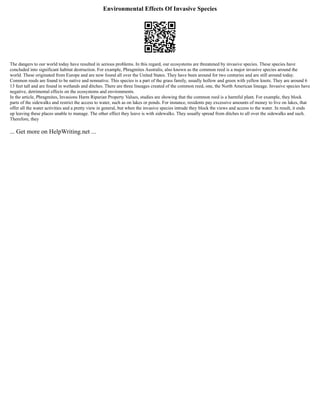 Environmental Effects Of Invasive Species
The dangers to our world today have resulted in serious problems. In this regard, our ecosystems are threatened by invasive species. These species have
concluded into significant habitat destruction. For example, Phragmites Australis, also known as the common reed is a major invasive species around the
world. These originated from Europe and are now found all over the United States. They have been around for two centuries and are still around today.
Common reeds are found to be native and nonnative. This species is a part of the grass family, usually hollow and green with yellow knots. They are around 6
13 feet tall and are found in wetlands and ditches. There are three lineages created of the common reed, one, the North American lineage. Invasive species have
negative, detrimental effects on the ecosystems and environments.
In the article, Phragmites, Invasions Harm Riparian Property Values, studies are showing that the common reed is a harmful plant. For example, they block
parts of the sidewalks and restrict the access to water, such as on lakes or ponds. For instance, residents pay excessive amounts of money to live on lakes, that
offer all the water activities and a pretty view in general, but when the invasive species intrude they block the views and access to the water. In result, it ends
up leaving these places unable to manage. The other effect they leave is with sidewalks. They usually spread from ditches to all over the sidewalks and such.
Therefore, they
... Get more on HelpWriting.net ...
 