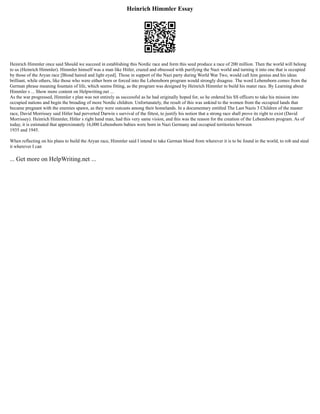 Heinrich Himmler Essay
Heinrich Himmler once said Should we succeed in establishing this Nordic race and form this seed produce a race of 200 million. Then the world will belong
to us (Heinrich Himmler). Himmler himself was a man like Hitler, crazed and obsessed with purifying the Nazi world and turning it into one that is occupied
by those of the Aryan race [Blond haired and light eyed]. Those in support of the Nazi party during World War Two, would call him genius and his ideas
brilliant, while others, like those who were either born or forced into the Lebensborn program would strongly disagree. The word Lebensborn comes from the
German phrase meaning fountain of life, which seems fitting, as the program was designed by Heinrich Himmler to build his mater race. By Learning about
Himmler s ... Show more content on Helpwriting.net ...
As the war progressed, Himmler s plan was not entirely as successful as he had originally hoped for, so he ordered his SS officers to take his mission into
occupied nations and begin the breading of more Nordic children. Unfortunately, the result of this was unkind to the women from the occupied lands that
became pregnant with the enemies spawn, as they were outcasts among their homelands. In a documentary entitled The Last Nazis 3 Children of the master
race, David Morrissey said Hitler had perverted Darwin s survival of the fittest, to justify his notion that a strong race shall prove its right to exist (David
Morrissey). Heinrich Himmler, Hitler s right hand man, had this very same vision, and this was the reason for the creation of the Lebensborn program. As of
today, it is estimated that approximately 16,000 Lebensborn babies were born in Nazi Germany and occupied territories between
1935 and 1945.
When reflecting on his plans to build the Aryan race, Himmler said I intend to take German blood from wherever it is to be found in the world, to rob and steal
it wherever I can
... Get more on HelpWriting.net ...
 