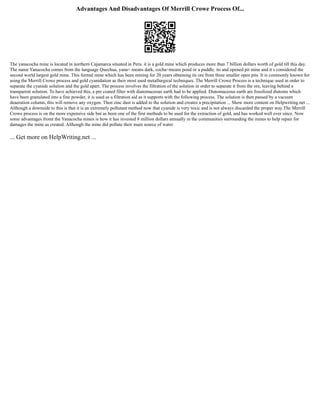 Advantages And Disadvantages Of Merrill Crowe Process Of...
The yanacocha mine is located in northern Cajamarca situated in Peru. it is a gold mine which produces more than 7 billion dollars worth of gold till this day.
The name Yanacocha comes from the language Quechua, yana= means dark, cocha=means pond or a puddle. its and opened pit mine and it s considered the
second world largest gold mine. This formal mine which has been mining for 20 years obtaining its ore from three smaller open pits. It is commonly known for
using the Merrill Crowe process and gold cyanidation as their most used metallurgical techniques. The Merrill Crowe Process is a technique used in order to
separate the cyanide solution and the gold apart. The process involves the filtration of the solution in order to separate it from the ore, leaving behind a
transparent solution. To have achieved this, a pre coated filter with diatomaceous earth had to be applied. Diatomaceous earth are fossilized diatoms which
have been granulated into a fine powder, it is used as a filtration aid as it supports with the following process. The solution is then passed by a vacuum
deaeration column, this will remove any oxygen. Then zinc dust is added to the solution and creates a precipitation ... Show more content on Helpwriting.net ...
Although a downside to this is that it is an extremely pollutant method now that cyanide is very toxic and is not always discarded the proper way.The Merrill
Crowe process is on the more expensive side but as been one of the first methods to be used for the extraction of gold, and has worked well ever since. Now
some advantages fromt the Yanacocha mines is how it has invested 8 million dollars annually in the communities surrounding the mines to help repair for
damages the mine as created. Although the mine did pollute their main source of water
... Get more on HelpWriting.net ...
 