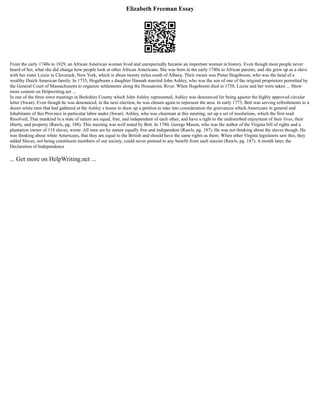 Elizabeth Freeman Essay
From the early 1740s to 1829, an African American woman lived and unexpectedly became an important woman in history. Even though most people never
heard of her, what she did change how people look at other African Americans. She was born in the early 1740s to African parents, and she grew up as a slave
with her sister Lizzie in Claverack, New York, which is about twenty miles south of Albany. Their owner was Pieter Hogeboom, who was the head of a
wealthy Dutch American family. In 1735, Hogeboom s daughter Hannah married John Ashley, who was the son of one of the original proprietors permitted by
the General Court of Massachusetts to organize settlements along the Housatonic River. When Hogeboom died in 1758, Lizzie and her were taken ... Show
more content on Helpwriting.net ...
In one of the three town meetings in Berkshire County which John Ashley represented, Ashley was denounced for being against the highly approved circular
letter (Swan). Even though he was denounced, in the next election, he was chosen again to represent the area. In early 1773, Bett was serving refreshments to a
dozen white men that had gathered at the Ashley s house to draw up a petition to take into consideration the grievances which Americans in general and
Inhabitants of this Province in particular labor under (Swan). Ashley, who was chairman at this meeting, set up a set of resolutions, which the first read
Resolved, That mankind in a state of nature are equal, free, and independent of each other, and have a right to the undisturbed enjoyment of their lives, their
liberty, and property (Rawls, pg. 188). This meeting was well noted by Bett. In 1780, George Mason, who was the author of the Virgina bill of rights and a
plantation owner of 118 slaves, wrote: All men are by nature equally free and independent (Rawls, pg. 187). He was not thinking about the slaves though. He
was thinking about white Americans, that they are equal to the British and should have the same rights as them. When other Virgina legislators saw this, they
added Slaves, not being constituent members of our society, could never pretend to any benefit from such maxim (Rawls, pg. 187). A month later, the
Declaration of Independence
... Get more on HelpWriting.net ...
 