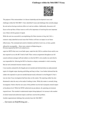 Challenges within the 56th HBCT Essay
The purpose of this memorandum is to discuss leadership and development issues and
challenges within the 56th HBCT. I have identified 8 issues and challenges that currently plague
the unit and are having an adverse effect on it and our soldiers. Additionally, discussion will
focus on the top three of these issues as well as the importance of resolving the most important
one of them with the greatest of speed.
While the unit was successful in accomplishing all of their missions in Iraq, the CALL s
extensive study identified several issues that I believe will have an impact on our future
effectiveness. The command and control at battalion and below levels was, at times, greatly
affected by incompatible ... Show more content on Helpwriting.net ...
Division required the DCO to be tasked out to
supervise MITTs that were in our battle space, made him the LNO to coalition forces and he was
also required to act as the BCT chief of staff. These various assignments throughout our AO
caused confusion amongst staff and soldiers on what the DCO s role actually was and what he
was responsible for. Allowing the DCO to function as deputy commander is vital to ensuring
that our unit command structure remains in place.
I was recently contacted by the brigade provost marshal and informed about an undocumented
report of a brigade sniper shooting and killing and Iraqi civilian. I was further informed that the
soldier who reported it to provost marshal had previously informed it to the Brigade S 2 but it
was not clear if any investigation had been done on this matter. The reporting soldier has also
threatened to take the story to the media if nothing is done. While this matter is currently being
investigated, I believe that the root cause of this problem was the lack of properly trained snipers
at the platoon level. While the MTOE authorized one per platoon, the operating environment
required more. This resulted in undertrained snipers being deployed. An increase in the number
of school trained and authorized snipers could have resolved this problem.
Another organizational challenge that currently faces the 56th HBCT
... Get more on HelpWriting.net ...
 