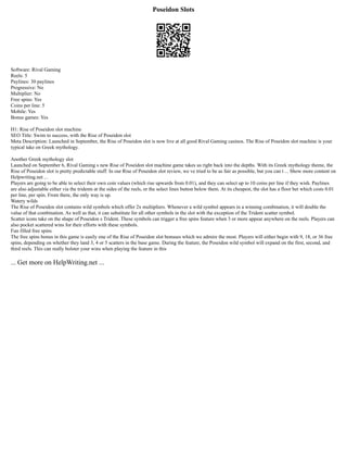 Poseidon Slots
Software: Rival Gaming
Reels: 5
Paylines: 30 paylines
Progressive: No
Multiplier: No
Free spins: Yes
Coins per line: 5
Mobile: Yes
Bonus games: Yes
H1: Rise of Poseidon slot machine
SEO Title: Swim to success, with the Rise of Poseidon slot
Meta Description: Launched in September, the Rise of Poseidon slot is now live at all good Rival Gaming casinos. The Rise of Poseidon slot machine is your
typical take on Greek mythology.
Another Greek mythology slot
Launched on September 6, Rival Gaming s new Rise of Poseidon slot machine game takes us right back into the depths. With its Greek mythology theme, the
Rise of Poseidon slot is pretty predictable stuff. In our Rise of Poseidon slot review, we ve tried to be as fair as possible, but you can t ... Show more content on
Helpwriting.net ...
Players are going to be able to select their own coin values (which rise upwards from 0.01), and they can select up to 10 coins per line if they wish. Paylines
are also adjustable either via the tridents at the sides of the reels, or the select lines button below them. At its cheapest, the slot has a floor bet which costs 0.01
per line, per spin. From there, the only way is up.
Watery wilds
The Rise of Poseidon slot contains wild symbols which offer 2x multipliers. Whenever a wild symbol appears in a winning combination, it will double the
value of that combination. As well as that, it can substitute for all other symbols in the slot with the exception of the Trident scatter symbol.
Scatter icons take on the shape of Poseidon s Trident. These symbols can trigger a free spins feature when 3 or more appear anywhere on the reels. Players can
also pocket scattered wins for their efforts with these symbols.
Fun filled free spins
The free spins bonus in this game is easily one of the Rise of Poseidon slot bonuses which we admire the most. Players will either begin with 9, 18, or 36 free
spins, depending on whether they land 3, 4 or 5 scatters in the base game. During the feature, the Poseidon wild symbol will expand on the first, second, and
third reels. This can really bolster your wins when playing the feature in this
... Get more on HelpWriting.net ...
 