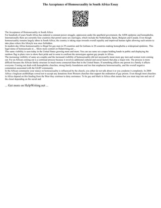 The Acceptance of Homosexuality in South Africa Essay
The Acceptance of Homosexuality in South Africa
For hundreds of years South Africa has endured a constant power struggle, oppression under the apartheid government, the AIDS epidemic and homophobia.
Internationally there are currently four countries that permit same sex marriages, which include the Netherlands, Spain, Belgium and Canada. Even though
homosexuality remains largely taboo in South Africa, the country is taking steps towards overall equality and improved human rights allowing such unions to
take place where this lifestyle was once forbidden.
In modern day Africa homosexuality is illegal for gay men in 29 countries and for lesbians in 20 countries making homophobia a widespread epidemic. This
legal status of homosexuals in ... Show more content on Helpwriting.net ...
This same visibility is seen today in the United States growing more and more. You can see same sex coupes holding hands in public and displaying the
rainbow flag in plain view to show their pride and in some to confront the stereotypes against gay people in Africa.
The increasing visibility of same sex couples and the increased visibility of homosexuality did not necessarily mean more gay men and women were coming
out. For an African coming out is a continual process because it involves additional cultural and social factors that play a major role. The process is more
difficult because the African family structure in much more connected than that in the United States. If something affects one person in a family it affects
everyone. Coming out deals with homophobic churches, strong family foundations and ties that emphasize heterosexuality, and the overall negative
connotation associated with the GLBT community.
In the African community your stance on homosexuality is influenced by the church, you either do not talk about it or you condemn it completely. In 2004
Africa s Anglican archbishops vowed not to accept any donations from Western churches that support the ordination of gay priests. Even though most churches
in Africa depend on this funding from the West they continue to deny assistance. To be gay and black in Africa often means that you must step into and out of
the closet depending on the social and
... Get more on HelpWriting.net ...
 