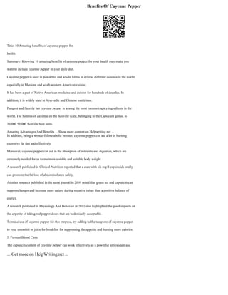 Benefits Of Cayenne Pepper
Title: 10 Amazing benefits of cayenne pepper for
health
Summary: Knowing 10 amazing benefits of cayenne pepper for your health may make you
want to include cayenne pepper in your daily diet.
Cayenne pepper is used in powdered and whole forms in several different cuisines in the world,
especially in Mexican and south western American cuisine.
It has been a part of Native American medicine and cuisine for hundreds of decades. In
addition, it is widely used in Ayurvedic and Chinese medicines.
Pungent and fiercely hot cayenne pepper is among the most common spicy ingredients in the
world. The hotness of cayenne on the Scoville scale, belonging to the Capsicum genus, is
30,000 50,000 Scoville heat units.
Amazing Advantages And Benefits ... Show more content on Helpwriting.net ...
In addition, being a wonderful metabolic booster, cayenne pepper can aid a lot in burning
excessive fat fast and effectively.
Moreover, cayenne pepper can aid in the absorption of nutrients and digestion, which are
extremely needed for us to maintain a stable and suitable body weight.
A research published in Clinical Nutrition reported that a cure with six mg/d capsinoids orally
can promote the fat loss of abdominal area safely.
Another research published in the same journal in 2009 noted that green tea and capsaicin can
suppress hunger and increase more satiety during negative rather than a positive balance of
energy.
A research published in Physiology And Behavior in 2011 also highlighted the good impacts on
the appetite of taking red pepper doses that are hedonically acceptable.
To make use of cayenne pepper for this purpose, try adding half a teaspoon of cayenne pepper
to your smoothie or juice for breakfast for suppressing the appetite and burning more calories.
5. Prevent Blood Clots
The capsaicin content of cayenne pepper can work effectively as a powerful antioxidant and
... Get more on HelpWriting.net ...
 