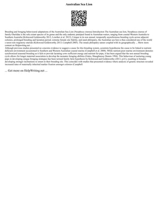 Australian Sea Lion
Breeding and foraging behavioural adaptations of the Australian Sea Lion (Neophoca cinerea) Introduction The Australian sea lion, Neophoca cinerea of
family Otariidae is the sole extant species of its genus and the only endemic pinniped found in Australian waters, ranging from coastal Western Australia to
Southern Australia (Kirkwood Goldsworthy 2013; Lowther et al. 2012). Unique in its non annual, temporally asynchronous breeding cycle across adjacent
colonies, prolonged breeding and lactation period, extreme female site fidelity, and natal philopatry, the Australian sea lion is thus considered one of the world
s rarest non migratory otariids (Kirkwood Goldsworthy 2013; Campbell 2005). The innate philopatry nature coupled with its geographically ... Show more
content on Helpwriting.net ...
Although previous studies presented no concrete evidence to suggest a cause for this breeding system, scientists hypothesise the cause to be linked to nutrient
deficient environment accustomed to Southern and Western Australian coastal marine (Campbell et al. 2008). While nutrient poor marine environment demotes
synchronized seasonal breeding as it fails to provide lactating cows sufficient energy and nutrient for pups, it has been argued that the non annual breeding
cycle allows for longer maternal association to develop the neonates foraging abilities (Gales, Shaughnessy Dennis 1994). This behaviour of nurturing young
pups in developing unique foraging strategies has been termed family farm hypothesis by Kirkwood and Goldsworthy (2013, p.61), resulting in females
developing stronger inclinations to return to their breeding site. This coincides with studies that presented evidence where analysis of genetic structure revealed
increased rates of maternally inherited marker fixation amongst colonies (Campbell
... Get more on HelpWriting.net ...
 