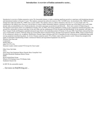 Introduction- A overview of Indian automotive sector...
Introduction A overview of Indian automotive sector The Automobile Industry in India is attaining significant growth at a rapid pace with broadening domestic
and international markets in the past 15 years. This industry, at present has achieved a turnover of Rs. 1,65,000 crores. An investment of Rs. 50000 crores has
already been made and another Rs. 35000 crore is in the conduit. This industry caters to a labour utilization to the tune of 1.31 crore people with 17%
contribution to the indirect taxes. However, with all these in context, Indian Automobile Industry is destined to become one of the largest in the world. India
already ranks second globally in two wheeler production, eleventh in passenger car production and thirteenth ... Show more content on Helpwriting.net ...
The Integral Coach Factory (ICF) was established in October 1955. In 1960s, TVS Group established a number of auto components manufacturing plants. The
second wave automobile revolution took place in the mid 1990s with the establishment of Ford, Hyundai and HM Mitsubishi. In the meantime, auto hubs in
Pune, Gurgaon Noida and Bangalore expanded and posed major threat to the leadership position of Chennai. In the post 2006, Tamil Nadu witnessed the third
wave of automobile revolution. With the setting up of automobile plants by Renault Nissan, Hyundai Ford expansion, Daimler, BMW, Ashok Leyland Nissan
JV for commercial vehicles, etc. In addition, South Korea s Doosan, Japan s Komatsu and USA s Caterpillar are also in the process of establishing large earth
moving equipment manufacturing plants. As of now, Chennai comprises nearly 35% of India s share in the automotive sector. Chennai has emerged as the
leader in automobile manufacturing in India. Commercial Vehicles and Agricultural Equipment Cars and Two
Wheelers Auto Parts and
Components
Market Share in
India 33% 27% 35%
Domestic Leaders Ashok Leyland TVS Group No Clear Leader
Other Firms Tafe India
Volvo
Same Deutz Fahr Hindustan Motors Daimler Benz Caterpillar Ford
Hyundai Mitsubishi Hindustan Motors Nissan
BMW
Royal Enfield Rane Group
Wheels (TVS Dunlop) Lucas TVS Brakes India
Sundaram Clayton Ltd.
In 2007 09, the automobile exports
... Get more on HelpWriting.net ...
 