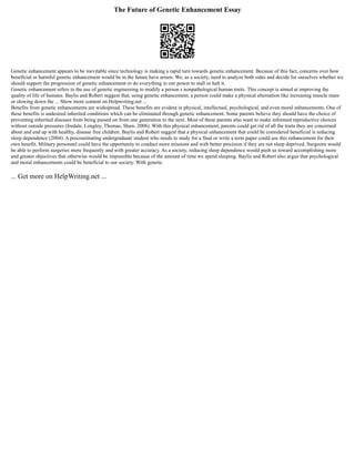 The Future of Genetic Enhancement Essay
Genetic enhancement appears to be inevitable since technology is making a rapid turn towards genetic enhancement. Because of this fact, concerns over how
beneficial or harmful genetic enhancement would be in the future have arisen. We, as a society, need to analyze both sides and decide for ourselves whether we
should support the progression of genetic enhancement or do everything in our power to stall or halt it.
Genetic enhancement refers to the use of genetic engineering to modify a person s nonpathological human traits. This concept is aimed at improving the
quality of life of humans. Baylis and Robert suggest that, using genetic enhancement, a person could make a physical alternation like increasing muscle mass
or slowing down the ... Show more content on Helpwriting.net ...
Benefits from genetic enhancements are widespread. These benefits are evident in physical, intellectual, psychological, and even moral enhancements. One of
these benefits is undesired inherited conditions which can be eliminated through genetic enhancement. Some parents believe they should have the choice of
preventing inherited diseases from being passed on from one generation to the next. Most of these parents also want to make informed reproductive choices
without outside pressures (Iredale, Longley, Thomas, Shaw, 2006). With this physical enhancement, parents could get rid of all the traits they are concerned
about and end up with healthy, disease free children. Baylis and Robert suggest that a physical enhancement that could be considered beneficial is reducing
sleep dependence (2004). A procrastinating undergraduate student who needs to study for a final or write a term paper could use this enhancement for their
own benefit. Military personnel could have the opportunity to conduct more missions and with better precision if they are not sleep deprived. Surgeons would
be able to perform surgeries more frequently and with greater accuracy. As a society, reducing sleep dependence would push us toward accomplishing more
and greater objectives that otherwise would be impossible because of the amount of time we spend sleeping. Baylis and Robert also argue that psychological
and moral enhancements could be beneficial to our society. With genetic
... Get more on HelpWriting.net ...
 