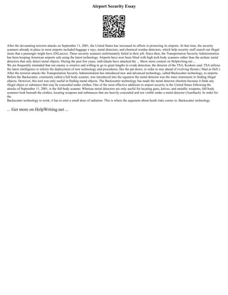 Airport Security Essay
After the devastating terrorist attacks on September 11, 2001, the United States has increased its efforts in protecting its airports. At that time, the security
scanners already in place in most airports included baggage x rays, metal detectors, and chemical residue detectors, which help security staff search out illegal
items that a passenger might have (DiLascio). These security scanners unfortunately failed in their job. Since then, the Transportation Security Administration
has been keeping American airports safe using the latest technology. Airports have now been fitted with high tech body scanners rather than the archaic metal
detectors that only detect metal objects. During the past few years, individuals have attacked the ... Show more content on Helpwriting.net ...
We are frequently reminded that our enemy is creative and willing to go to great lengths to evade detection, the director of the TSA, Kosketz said. TSA utilizes
the latest intelligence to inform the deployment of new technology and procedures, like the pat down, in order to stay ahead of evolving threats ( Mad as Hell ).
After the terrorist attacks the Transportation Security Administration has introduced new and advanced technology, called Backscatter technology, to airports.
Before the Backscatter, commonly called a full body scanner, was introduced into the equation the metal detector was the main instrument in finding illegal
objects. However, this tool was only useful in finding metal objects. The Backscatter technology has made the metal detector obsolete because it finds any
illegal object or substance that may be concealed under clothes. One of the most effective additions to airport security in the United States following the
attacks of September 11, 2001, is the full body scanner. Whereas metal detectors are only useful for locating guns, knives, and metallic weapons, full body
scanners look beneath the clothes, locating weapons and substances that are heavily concealed and not visible under a metal detector (Auerbach). In order for
the
Backscatter technology to work, it has to emit a small dose of radiation. This is where the argument about heath risks comes in. Backscatter technology
... Get more on HelpWriting.net ...
 