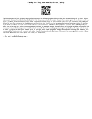 Gatsby and Daisy, Tom and Myrtle, and George
The relationship between Tom and Myrtle was different from Gatsby and Daisy s relationship. Tom, described with physical strength, has his history, abilities,
and sensuality that make him right. On the other hand, his wife, Daisy comes out to be the weakest character from a reader s point of view, because people ask
her for a lot ( Great , Scott). Tom always claimed that he was deeply in love with Daisy, but every chance he had to leave town he went and slept with Myrtle
Wilson. She knew Tom was married but that did not stop her from loving him. Tom left town one day and decided to drag Nick along with him. He convinces
Myrtle that he wants her to leave with him and Nick on the train to the apartment on 158th Street (Baker). Myrtle is married to Wilson. After Myrtle buys a
puppy, Tom and her head back to their city apartment along with Nick. The apartment began to flutter with people as Myrtle had decided to throw a party. Nick
was curious to know what their appearance would look like to an outside observer because the party only merged to get drunker as the puppy sat in the smoky
air ( Great , Novels). In the other room, Tom was having his affair with Myrtle. It was loud enough that Nick and the women could hear them repeatedly. Nick
was shocked that Tom took his wife s cousin to such a place where he cheated on his wife. That is part of the reason Nick encouraged Daisy to come to dinner
with Gatsby. After a few short drinks, Myrtle starts getting loud. She begins to
... Get more on HelpWriting.net ...
 