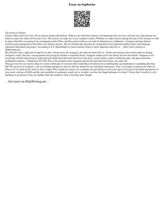 Essay on Sophocles
The Power of Choice
Choices affect all of our lives. We are always faced with choices. What we do with those choices will determine how are lives will turn out, what destiny lies
before us and even what will become of us. The choices we make are in our complete control. Whether we make choices during the heat of the moment or with
an open mind there are going to be consequences that follow whether good or bad are can only be blamed on us. Sophocles s Antigone portrays human
emotions and consequences that follow two distinct choices. We can broaden the spectrum by saying that Creon represents public policy and Antigone
represents individual conscience. According to E.S. Shuckburgh we must examine which is more important state law or ... Show more content on
Helpwriting.net ...
We all know what s right and wrong but we don t always have the courage to do what our heart tells us. All the convincing in the world could not change
Antigone s mind. She has a strong passion for giving her brother a respectful burial. Antigone stands up for her family but also her beliefs. Antigone is not
concerned with the edict because, [she] did [not] think [his] edict had such force/ that [he], a mere mortal, could override the gods, /the great unwritten,
unshakable tradition. ; (Sophocles 503 505) This is the moment when Antigone chooses her personal conscience over state law.
That goes true for our society today isn t there a little part of everyone that would like to be known for something they accomplished or something that they
did? We can look at Antigone s role in a broader perspective and say that she stands for our individual conscience. Aren t we taught to stand up for what we
believe in? To stand up for what we feel is right? Why would you want to let a member of your family rot out in the open? Or to put it into better perspective if
your mom is dying of AIDS and the only painkiller is marijuana would you or wouldn t you buy the illegal substance for them? I know that I would try to do
anything in my power to buy my mother what she needed to relieve her from pain. People
... Get more on HelpWriting.net ...
 