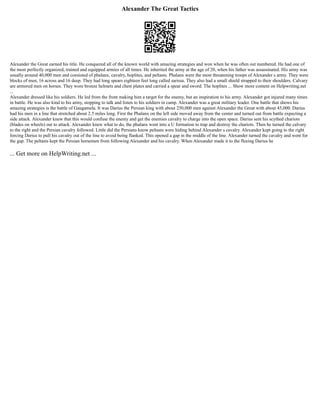 Alexander The Great Tactics
Alexander the Great earned his title. He conquered all of the known world with amazing strategies and won when he was often out numbered. He had one of
the most perfectly organized, trained and equipped armies of all times. He inherited the army at the age of 20, when his father was assassinated. His army was
usually around 40,000 men and consisted of phalanx, cavalry, hoplites, and peltasts. Phalanx were the most threatening troops of Alexander s army. They were
blocks of men, 16 across and 16 deep. They had long spears eighteen feet long called sarissa. They also had a small shield strapped to their shoulders. Calvary
are armored men on horses. They wore bronze helmets and chest plates and carried a spear and sword. The hoplites ... Show more content on Helpwriting.net
...
Alexander dressed like his soldiers. He led from the front making him a target for the enemy, but an inspiration to his army. Alexander got injured many times
in battle. He was also kind to his army, stopping to talk and listen to his soldiers in camp. Alexander was a great military leader. One battle that shows his
amazing strategies is the battle of Gaugamela. It was Darius the Persian king with about 250,000 men against Alexander the Great with about 45,000. Darius
had his men in a line that stretched about 2.5 miles long. First the Phalanx on the left side moved away from the center and turned out from battle expecting a
side attack. Alexander knew that this would confuse the enemy and get the enemies cavalry to charge into the open space. Darius sent his scythed chariots
(blades on wheels) out to attack. Alexander knew what to do, the phalanx went into a U formation to trap and destroy the chariots. Then he turned the calvary
to the right and the Persian cavalry followed. Little did the Persians know peltasts were hiding behind Alexander s cavalry. Alexander kept going to the right
forcing Darius to pull his cavalry out of the line to avoid being flanked. This opened a gap in the middle of the line. Alexander turned the cavalry and went for
the gap. The peltasts kept the Persian horsemen from following Alexander and his cavalry. When Alexander made it to the fleeing Darius he
... Get more on HelpWriting.net ...
 