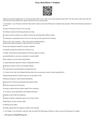 Essay about Hmwk 1 Template
Students can print this template prior to viewing the online Video Lesson. These are the same questions found online! You only need to watch each video and
select the best of the multiple choice options you feel best answer each question.
1. For Chapter 1, you will need to watch the videos listed in order to answer the following five multiple choice questions. Which of the following statements is
not true?
All types of businesses touch our lives every day.
We influence business by the buying decisions we make.
We choose one firm s products over another s because the selected products fulfill our needs.
X
An entrepreneur is guaranteed success if she or he can come up with a good idea for a business.
When we buy a firm s products, ... Show more content on Helpwriting.net ...
Empowering corporate managers to make decisions or local stores.
Having top management respond to customer complaints.
Continually stocking new products for customers to try.
8. Kodak s closed loop recycling program for Funsaver single use cameras
pays photofinishers to send excess materials to a central landfill.
Raises company costs but reduces land pollution
Is a legal requirement imposed on makers of disposable products.
Reimburses consumers for the cost of product disposal.
X
Cuts costs because recycled materials are cheaper than new.
9. As shown in the video, New Belgium Brewing follows the socioeconomic model of social responsibility by
Emphasizing exploitation of natural resources over the quality of life.
Putting the community s interests before profitability.
Being actively involved in governmental and academic affairs.
X
Balancing economic and social returns.
Focusing on internal decision without regard for the community.
10. To meet its social responsibility, New Belgium Brewing is
preparing a code of ethics for employees.
X
Donating one dollar to charitable causes for every barrel of beer.
Respecting the six basic consumer rights.
Combating caveat emptor
Providing, opportunities for employees to behave more ethically.
11. For Chapter 3, you will need to watch the video case titled The Global Saga of Subway in order to answer the following five multiple
... Get more on HelpWriting.net ...
 