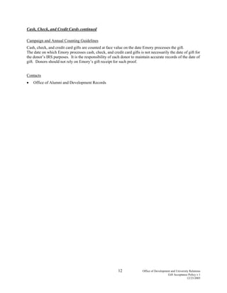 12 Office of Development and University Relations
Gift Acceptance Policy v.1
12/23/2005
Cash, Check, and Credit Cards continued
Campaign and Annual Counting Guidelines
Cash, check, and credit card gifts are counted at face value on the date Emory processes the gift.
The date on which Emory processes cash, check, and credit card gifts is not necessarily the date of gift for
the donor’s IRS purposes. It is the responsibility of each donor to maintain accurate records of the date of
gift. Donors should not rely on Emory’s gift receipt for such proof.
Contacts
• Office of Alumni and Development Records
 