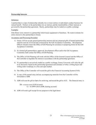 23 Office of Development and University Relations
Gift Acceptance Policy v.1
12/23/2005
Partnership Interests
Definition
A partnership is a type of relationship whereby two or more entities or individuals conduct business for
mutual benefit. Partners in the partnership own an interest, and the transferability of their interests is
governed by the partnership agreement. Rarely, partnerships may be traded on a public exchange.
Examples
John Donor owns interest in a partnership which leases equipment to franchises. He wants to donate his
entire interest in this partnership to Emory.
Acceptance and Processing Procedure
1) Emory will not accept general partnership interests and any proposed gifts of limited partnership
interests must be reviewed and scrutinized by the Gift Acceptance Committee. Development
Officers should contact the Office of Gift Planning for assistance in preparing forms for the Gift
Acceptance Committee.
2) If a limited gift partnership is approved, development officer andor the Gift Acceptance
Committee shall contact the Office of Gift Planning.
3) The Office of Gift Planning will work with the Office of the General Counsel and the Office of
the Controller to liquidate the interest in accordance with the partnership agreement.
4) If a partnership is not actively traded on a public exchange, Emory University will value the gift
at its discretion, based on the partnership agreement and estimates of what a willing buyer and
willing seller would pay in a free and open market.
5) The Office of the Controller will record the gift in the Financial Accounting System (FAS).
6) A copy of the journal entry and any accompanying materials from the Controller will be
forwarded to ADR.
7) ADR will scan the gift in Optix for archiving, and record the gift in ACE. The financial entry is:
Db x-xxxxx-xxxx (Gift revenue)
Cr 0-10995-2810 (ADR clearing account)
8) ADR will send a gift receipt for tax purposes to the legal donor.
 