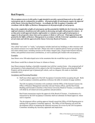 25 Office of Development and University Relations
Gift Acceptance Policy v.1
12/23/2005
Real Property
The acceptance process in this policy is only intended to provide a general framework on how gifts of
real property may be evaluated for acceptance. All proposed gifts of real property require the approval
of the Emory University Board of Trustees. Accordingly, the Gift Acceptance Committee will
coordinate with the Office of Business Management on all proposed gifts of real property.
Due to the complexities of gifts of real property and the potential for liability for the University, Emory
staff and volunteers should proceed with caution in discussing such gifts with prospective donors. At
no time prior to full approval should a staff member or volunteer accept a gift of real property or
suggest to the prospective donor that such acceptance is likely or will occur. Final approval must be
granted by the Office of Business Management in accordance with the University’s guidelines on gifts
of real estate and with the approval of the Emory University Board of Trustees.
Definition
Also called “real estate” or “realty,” real property includes land and any buildings or other structures and
any natural resources on or under that land. (Please also refer to separate policies herein governing other
real estate related issues, including sections on life estates, bargain sales, oil/gas/water/mineral interests,
timber, and qualified conservation contributions, as well as planned gifts funded with real property.)
Examples
Jane Donor owns 100 undeveloped acres in the mountains that she would like to give to Emory.
John Donor would like to donate his house in Atlanta to Emory.
Jane Donor proposes funding a charitable remainder trust with her vacation home. (Any proposed gift of
real property to find a planned gift will be subject to the Gift Acceptance Policies governing both Real
Property and the proposed type of planned gift vehicle, such as a bequest, life estate or charitable
remainder trust.)
Acceptance and Processing Procedure
1) Staff must obtain approval of the Gift Acceptance Committee before accepting the gift. Refer
to gift acceptance committee guidelines (reference the table of contents for page number).
The Gift Acceptance Committee will coordinate with the Office of the General Counsel, the
Office of Business Management and other relevant Finance offices, and the Real Estate
Building and Grounds Committee of the Emory University Board of Trustees, as needed, and
will abide by all related university guidelines and procedures.
Real Estate transactions require the approval of the Board of Trustees. Consideration of a
transaction by the Gift Acceptance Committee shall not substitute for Board approval, where
such is required.
The development officer seeking approval should consult the Office of Gift Planning prior to
seeking Gift Acceptance Committee approval. The Office of Gift Planning will assist the
development officer in preparing the materials necessary for review by the Gift Acceptance
Committee including any necessary appraisals and inspections.
 