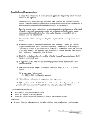 29 Office of Development and University Relations
Gift Acceptance Policy v.1
12/23/2005
Tangible Personal Property continued
If Emory chooses to conduct its own independent appraisal of the property, Emory will bear
all costs of that appraisal.
Emory University reserves the right to liquidate, upon transfer or any time thereafter, any
tangible personal property obtained through charitable donation, unless otherwise specified in
a legally binding agreement between Emory University and the donor(s).
Tangible personal property is transferred by a conveyance of title to the property or by a deed
of transfer where such documents govern the sale or disposition of said property, such as
planes, automobiles, and motorcycles. When such a document is required, the gift is
complete when title is transferred.
Where transfer of title is not required, the gift is complete when the property is delivered to
Emory.
4) Where no title transfer is required to transfer the asset to Emory, a “deed of gift” must be
prepared to establish the date of transfer and ownership. The Office of Gift Planning will
coordinate the drafting of this document with the Office of the General Counsel and the donor
or her or his advisers. This document must be executed by both the donor and the Executive
Vice President for Finance or his or her designee.
5) The Office of the Controller will record the gift in the Financial Accounting System (FAS)
based on its appraised value.
6) A copy of the journal entry and any accompanying materials from the Controller will be
forwarded to ADR.
7) ADR will scan the gift in Optix for archiving, and record the gift in ACE. The financial
entry is:
Db x-xxxxx-xxxx (Gift revenue)
Cr 0-10995-2810 (ADR clearing account)
8) ADR will send a gift receipt for tax purposes to the legal donor.
The Office of the Controller shall file IRS Form 8282 upon the sale or disposition of any real
property sold within two years of receipt when the value of the gift exceeds $5,000.
Gift Acceptance Considerations
• Does transfer of the gift require a title transfer?
• Does the gift appraise in excess of $5,000?
• Does the gift require additional expenditures to maintain the asset after receipt?
Stewardship
• Reference the donor acknowledgment matrix for guidelines on acknowledgment (attachment x).
 
