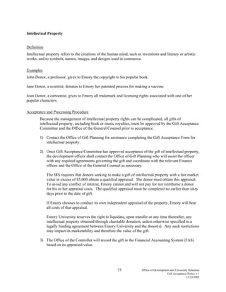 31 Office of Development and University Relations
Gift Acceptance Policy v.1
12/23/2005
Intellectual Property
Definition
Intellectual property refers to the creations of the human mind, such as inventions and literary or artistic
works, and to symbols, names, images, and designs used in commerce.
Examples
John Donor, a professor, gives to Emory the copyright to his popular book.
Jane Donor, a scientist, donates to Emory her patented process for making a vaccine.
Joan Donor, a cartoonist, gives to Emory all trademark and licensing rights associated with one of her
popular characters.
Acceptance and Processing Procedure
Because the management of intellectual property rights can be complicated, all gifts of
intellectual property, including book or music royalties, must be approved by the Gift Acceptance
Committee and the Office of the General Counsel prior to acceptance.
1) Contact the Office of Gift Planning for assistance completing the Gift Acceptance Form for
intellectual property.
2) Once Gift Acceptance Committee has approved acceptance of the gift of intellectual property,
the development officer shall contact the Office of Gift Planning who will assist the officer
with any required agreements governing the gift and coordinate with the relevant Finance
offices and the Office of the General Counsel as necessary.
The IRS requires that donors seeking to make a gift of intellectual property with a fair market
value in excess of $5,000 obtain a qualified appraisal. The donor must obtain this appraisal.
To avoid any conflict of interest, Emory cannot and will not pay for nor reimburse a donor
for his or her appraisal costs. The qualified appraisal must be completed no earlier than sixty
days prior to the date of gift.
If Emory chooses to conduct its own independent appraisal of the property, Emory will bear
all costs of that appraisal.
Emory University reserves the right to liquidate, upon transfer or any time thereafter, any
intellectual property obtained through charitable donation, unless otherwise specified in a
legally binding agreement between Emory University and the donor(s). Any such restrictions
may impact its marketability and therefore the value of the gift.
3) The Office of the Controller will record the gift in the Financial Accounting System (FAS)
based on its appraised value.
 