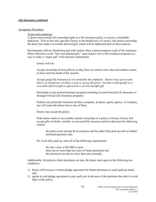 34 Office of Development and University Relations
Gift Acceptance Policy v.1
12/23/2005
Life Insurance continued
Acceptance Procedure
Terms and conditions:
A donor must transfer all ownership rights in a life insurance policy to receive a charitable
deduction. If he or she only specifies Emory as the beneficiary of a policy, but retains ownership,
the donor has made a revocable deferred gift, which will be addressed later in these policies.
Development officers should proceed with caution when a donor proposes a gift of life insurance.
Often referred to as the “low-rent planned gift,” some donors view a life insurance proposal as a
way to make a “major gift” with minimal commitment.
Emory will not:
Accept ownership of term policies as they have no current cash value and seldom remain
in force until the death of the insured.
Accept group life insurance as it is owned by the employer. Donors may opt to name
Emory as beneficiary of either a term or group life policy, but that would qualify as a
revocable deferred gift as opposed to a current outright gift.
Participate in any pooled insurance program including Investor-Owned Life Insurance or
Stranger-Owned Life Insurance programs.
Endorse any particular insurance product, company, program, agent, agency, or company,
nor will it provide donor lists to any of them.
Emory may accept the policy:
If the donor wants to irrevocably transfer ownership of a policy to Emory, Emory will
accept gifts of whole, variable, or universal life insurance policies that meet the following
criteria:
the policy must already be in existence and be either fully paid up with no further
premium payments due.
Or, if not fully paid up, meet all of the following requirements
the face value is $25,000 or more
there are no more than ten years of future premiums due
the premiums are due no more than once annually.
Additionally, for policies where premiums are due, the donor must agree to the following two
conditions:
1) Donor will execute a written pledge agreement for future premiums to reach paid-up status;
and,
2) agrees in said pledge agreement to pay each year in advance of the premium due date to avoid
lapse of the policy.
 