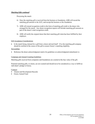39 Office of Development and University Relations
Gift Acceptance Policy v.1
12/23/2005
Matching Gifts continued
Processing the match
6) Once the matching gift is received from the business or foundation, ADR will record the
matching gift amount in the ACE, and receipt the business or the foundation.
7) ADR will extend recognition credit in the form of matching gift credit to the donor who
arranged for the match. Any donor recognition reports will include matching gift amounts as
part of the donor’s total recognition credit.
8) ADR will notify the original donor that their matching gift claim has been fulfilled by their
employer.
Gift Acceptance Considerations
• Is the match being claimed for a gift from a donor advised fund? If so the matching gift company
should be notified of the source of the gift to ensure Emory’s matching eligibility.
Stewardship
• Reference the donor acknowledgment matrix for guidelines on acknowledgment (attachment x).
Campaign and Annual Counting Guidelines
Matching gifts received from companies and foundations are counted at the face value of the gift.
Potential matching gifts, or claims, are not counted and should never be considered as a way to fulfill an
individual’s pledge to Emory.
Contacts
• Alumni and Development Records
• Emory Annual Fund
 