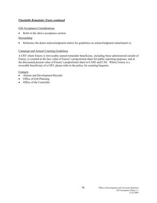 56 Office of Development and University Relations
Gift Acceptance Policy v.1
12/23/2005
Charitable Remainder Trusts continued
Gift Acceptance Considerations
• Refer to the above acceptance section.
Stewardship
• Reference the donor acknowledgment matrix for guidelines on acknowledgment (attachment x).
Campaign and Annual Counting Guidelines
A CRT where Emory is irrevocably named remainder beneficiary, including those administered outside of
Emory, is counted at the face value of Emory’s proportional share for public reporting purposes, and at
the discounted present value of Emory’s proportional share to CASE and CAE. Where Emory is a
revocable beneficiary of a CRT, please refer to the policy for counting bequests.
Contacts
• Alumni and Development Records
• Office of Gift Planning
• Office of the Controller
 
