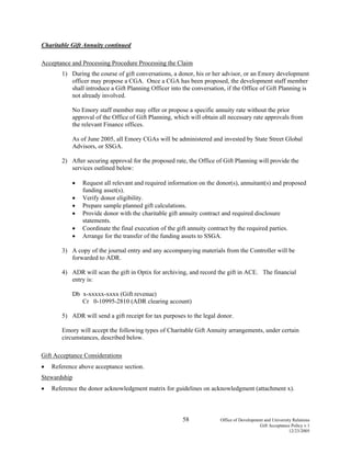 58 Office of Development and University Relations
Gift Acceptance Policy v.1
12/23/2005
Charitable Gift Annuity continued
Acceptance and Processing Procedure Processing the Claim
1) During the course of gift conversations, a donor, his or her advisor, or an Emory development
officer may propose a CGA. Once a CGA has been proposed, the development staff member
shall introduce a Gift Planning Officer into the conversation, if the Office of Gift Planning is
not already involved.
No Emory staff member may offer or propose a specific annuity rate without the prior
approval of the Office of Gift Planning, which will obtain all necessary rate approvals from
the relevant Finance offices.
As of June 2005, all Emory CGAs will be administered and invested by State Street Global
Advisors, or SSGA.
2) After securing approval for the proposed rate, the Office of Gift Planning will provide the
services outlined below:
• Request all relevant and required information on the donor(s), annuitant(s) and proposed
funding asset(s).
• Verify donor eligibility.
• Prepare sample planned gift calculations.
• Provide donor with the charitable gift annuity contract and required disclosure
statements.
• Coordinate the final execution of the gift annuity contract by the required parties.
• Arrange for the transfer of the funding assets to SSGA.
3) A copy of the journal entry and any accompanying materials from the Controller will be
forwarded to ADR.
4) ADR will scan the gift in Optix for archiving, and record the gift in ACE. The financial
entry is:
Db x-xxxxx-xxxx (Gift revenue)
Cr 0-10995-2810 (ADR clearing account)
5) ADR will send a gift receipt for tax purposes to the legal donor.
Emory will accept the following types of Charitable Gift Annuity arrangements, under certain
circumstances, described below.
Gift Acceptance Considerations
• Reference above acceptance section.
Stewardship
• Reference the donor acknowledgment matrix for guidelines on acknowledgment (attachment x).
 