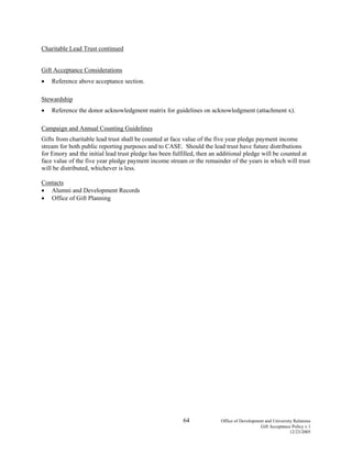 64 Office of Development and University Relations
Gift Acceptance Policy v.1
12/23/2005
Charitable Lead Trust continued
Gift Acceptance Considerations
• Reference above acceptance section.
Stewardship
• Reference the donor acknowledgment matrix for guidelines on acknowledgment (attachment x).
Campaign and Annual Counting Guidelines
Gifts from charitable lead trust shall be counted at face value of the five year pledge payment income
stream for both public reporting purposes and to CASE. Should the lead trust have future distributions
for Emory and the initial lead trust pledge has been fulfilled, then an additional pledge will be counted at
face value of the five year pledge payment income stream or the remainder of the years in which will trust
will be distributed, whichever is less.
Contacts
• Alumni and Development Records
• Office of Gift Planning
 