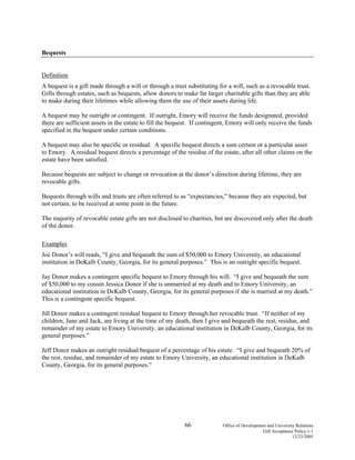 66 Office of Development and University Relations
Gift Acceptance Policy v.1
12/23/2005
Bequests
Definition
A bequest is a gift made through a will or through a trust substituting for a will, such as a revocable trust.
Gifts through estates, such as bequests, allow donors to make far larger charitable gifts than they are able
to make during their lifetimes while allowing them the use of their assets during life.
A bequest may be outright or contingent. If outright, Emory will receive the funds designated, provided
there are sufficient assets in the estate to fill the bequest. If contingent, Emory will only receive the funds
specified in the bequest under certain conditions.
A bequest may also be specific or residual. A specific bequest directs a sum certain or a particular asset
to Emory. A residual bequest directs a percentage of the residue of the estate, after all other claims on the
estate have been satisfied.
Because bequests are subject to change or revocation at the donor’s direction during lifetime, they are
revocable gifts.
Bequests through wills and trusts are often referred to as “expectancies,” because they are expected, but
not certain, to be received at some point in the future.
The majority of revocable estate gifts are not disclosed to charities, but are discovered only after the death
of the donor.
Examples
Joe Donor’s will reads, “I give and bequeath the sum of $50,000 to Emory University, an educational
institution in DeKalb County, Georgia, for its general purposes.” This is an outright specific bequest.
Jay Donor makes a contingent specific bequest to Emory through his will. “I give and bequeath the sum
of $50,000 to my cousin Jessica Donor if she is unmarried at my death and to Emory University, an
educational institution in DeKalb County, Georgia, for its general purposes if she is married at my death.”
This is a contingent specific bequest.
Jill Donor makes a contingent residual bequest to Emory through her revocable trust. “If neither of my
children, Jane and Jack, are living at the time of my death, then I give and bequeath the rest, residue, and
remainder of my estate to Emory University, an educational institution in DeKalb County, Georgia, for its
general purposes.”
Jeff Donor makes an outright residual bequest of a percentage of his estate. “I give and bequeath 20% of
the rest, residue, and remainder of my estate to Emory University, an educational institution in DeKalb
County, Georgia, for its general purposes.”
 