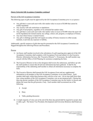 7 Office of Development and University Relations
Gift Acceptance Policy v.1
12/23/2005
Emory University Gift Acceptance Committee continued
Purview of the Gift Acceptance Committee
The following types of gifts must be approved by the Gift Acceptance Committee prior to acceptance:
• Any gift that is a non-cash asset with a fair market value in excess of $5,000 that cannot be
readily liquidated.
• Any security with sale restrictions or stipulations.
• Any gift of real property, regardless of its estimated fair market value;
• Any gift that is a non-cash asset with a fair market value in excess of $5,000 where the asset will
not be liquidated, but instead used by any college, school, unit, program, or employee of Emory.
• Any trust where Emory is named Trustee.
• Any gift or challenge grant that will require an outlay of Emory resources to either accept,
maintain, or provide any exposure to liability.
Additionally, specific instances of gifts that must be presented to the Gift Acceptance Committee are
flagged throughout the following Policies and Procedures.
Process
1) An Emory staff member involved in the solicitation of a gift requiring prior approval of the Gift
Acceptance Committee shall complete a Gift Acceptance Form and submit it to the Executive
Director, Information Services, (the “Executive Director”). If necessary, the staff member may
consult with the Office of Gift Planning for assistance completing the form.
2) The Executive Director (or his or her designee) shall review the submission, and follow up with
the staff member to ensure that all relevant information has been gathered. It shall be the
responsibility of the submitting staff member to obtain all information necessary to complete the
form.
3) The Executive Director shall transmit the Gift Acceptance Form and any supplemental
information to all members of the Gift Acceptance Committee via an email listserv. Each
member shall reply within three business days with his or her vote. (At no time shall fewer than
four voting members of the Gift Acceptance Committee vote on any proposed gift.) During that
three day period, members of the Gift Acceptance Committee may use the listserv to discuss and
debate the issues that the gift presents, if any. Each member shall recommend one of the
following:
• Accept
• Deny
• Table, pending discussion
4) A simple majority of votes cast at the end of the three day period shall be required to accept, deny
or table a gift. The Senior Vice President, Development and University Relations shall break any
tie.
 