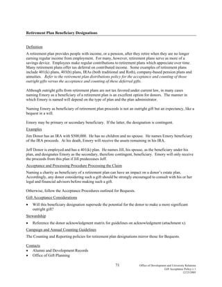 71 Office of Development and University Relations
Gift Acceptance Policy v.1
12/23/2005
Retirement Plan Beneficiary Designations
Definition
A retirement plan provides people with income, or a pension, after they retire when they are no longer
earning regular income from employment. For many, however, retirement plans serve as more of a
savings device. Employees make regular contributions to retirement plans which appreciate over time.
Many retirement plans offer tax deferral on contributed income. Some examples of retirement plans
include 401(k) plans, 403(b) plans, IRAs (both traditional and Roth), company-based pension plans and
annuities. Refer to the retirement plan distributions policy for the acceptance and counting of those
outright gifts versus the acceptance and counting of these deferred gifts.
Although outright gifts from retirement plans are not tax favored under current law, in many cases
naming Emory as a beneficiary of a retirement plan is an excellent option for donors. The manner in
which Emory is named will depend on the type of plan and the plan administrator.
Naming Emory as beneficiary of retirement plan proceeds is not an outright gift but an expectancy, like a
bequest in a will.
Emory may be primary or secondary beneficiary. If the latter, the designation is contingent.
Examples
Jim Donor has an IRA with $500,000. He has no children and no spouse. He names Emory beneficiary
of the IRA proceeds. At his death, Emory will receive the assets remaining in his IRA.
Jeff Donor is employed and has a 401(k) plan. He names Jill, his spouse, as the beneficiary under his
plan, and designates Emory as the secondary, therefore contingent, beneficiary. Emory will only receive
the proceeds from this plan if Jill predeceases Jeff.
Acceptance and Processing Procedure Processing the Claim
Naming a charity as beneficiary of a retirement plan can have an impact on a donor’s estate plan.
Accordingly, any donor considering such a gift should be strongly encouraged to consult with his or her
legal and financial advisors before making such a gift.
Otherwise, follow the Acceptance Procedures outlined for Bequests.
Gift Acceptance Considerations
• Will this beneficiary designation supersede the potential for the donor to make a more significant
outright gift?
Stewardship
• Reference the donor acknowledgment matrix for guidelines on acknowledgment (attachment x).
Campaign and Annual Counting Guidelines
The Counting and Reporting policies for retirement plan designations mirror those for Bequests.
Contacts
• Alumni and Development Records
• Office of Gift Planning
 