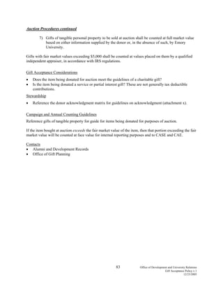 83 Office of Development and University Relations
Gift Acceptance Policy v.1
12/23/2005
Auction Procedures continued
7) Gifts of tangible personal property to be sold at auction shall be counted at full market value
based on either information supplied by the donor or, in the absence of such, by Emory
University.
Gifts with fair market values exceeding $5,000 shall be counted at values placed on them by a qualified
independent appraiser, in accordance with IRS regulations.
Gift Acceptance Considerations
• Does the item being donated for auction meet the guidelines of a charitable gift?
• Is the item being donated a service or partial interest gift? These are not generally tax deductible
contributions.
Stewardship
• Reference the donor acknowledgment matrix for guidelines on acknowledgment (attachment x).
Campaign and Annual Counting Guidelines
Reference gifts of tangible property for guide for items being donated for purposes of auction.
If the item bought at auction exceeds the fair market value of the item, then that portion exceeding the fair
market value will be counted at face value for internal reporting purposes and to CASE and CAE.
Contacts
• Alumni and Development Records
• Office of Gift Planning
 