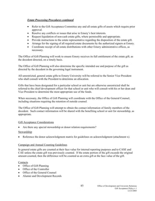 85 Office of Development and University Relations
Gift Acceptance Policy v.1
12/23/2005
Estate Processing Procedures continued
• Refer to the Gift Acceptance Committee any and all estate gifts of assets which require prior
approval.
• Resolve any conflicts or issues that arise in Emory’s best interests.
• Request liquidation of non-cash estate gifts, where permissible and appropriate.
• Provide instructions to the estate representative regarding the disposition of the estate gift.
• Arrange for the signing of all required estate documents by the authorized signers at Emory.
• Coordinate receipt of all estate distributions with other Emory administrative offices, as
necessary.
The Office of Gift Planning will work to ensure Emory receives its full entitlement of the estate gift, as
the decedent directed, on a timely basis.
The Office of Gift Planning will also determine the specific intended use and purpose of the gift as
directed by the decedent in the governing legal instrument.
All unrestricted, general estate gifts to Emory University will be referred to the Senior Vice President
who shall consult with the President to determine an allocation.
Gifts that have been designated for a particular school or unit but are otherwise unrestricted shall be
referred to the chief development officer for that school or unit who will consult with his or her dean and
Vice President to determine the most appropriate use of the funds.
When necessary, the Office of Gift Planning will coordinate with the Office of the General Counsel,
including situations requiring the retention of outside counsel.
The Office of Gift Planning will attempt to obtain the contact information of family members of the
decedent. Such contact information will be shared with the benefiting school or unit for stewardship, as
appropriate.
Gift Acceptance Considerations
• Are there any special stewardship or donor relation requirements?
Stewardship
• Reference the donor acknowledgment matrix for guidelines on acknowledgment (attachment x).
Campaign and Annual Counting Guidelines
In general estate gifts are counted at their face value for internal reporting purposes and to CASE and
CAE unless the estate gift was previously counted. If the estate portion of the gift exceeds the original
amount counted, then the difference will be counted as an extra gift at the face value of the gift.
Contacts
• Office of Gift Planning
• Office of the Controller
• Office of the General Counsel
• Alumni and Development Records
 
