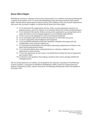 86 Office of Development and University Relations
Gift Acceptance Policy v.1
12/23/2005
Donor Bill of Rights
Philanthropy is based on voluntary action for the common good. It is a tradition of giving and sharing that
is primary to the quality of life. To assure that philanthropy merits the respect and trust of the general
public, and that donors and prospective donors can have full confidence in the not-for-profit organizations
and causes they are asked to support, we declare that all donors have these rights:
1) To be informed of the organization's mission, of the way the organization intends to use
donated resources, and of its capacity to use donations effectively for their intended purposes.
2) To be informed of the identity of those serving on the organization's governing board, and to
expect the board to exercise prudent judgment in its stewardship responsibilities.
3) To have access to the organization's most recent financial statements.
4) To be assured their gifts will be used for the purposes for which they were given.
5) To receive appropriate acknowledgment and recognition.
6) To be assured that information about their donations is handled with respect and with
confidentiality to the extent provided by law.
7) To expect that all relationships with individuals representing organizations of interest to the
donor will be professional in nature.
8) To be informed whether those seeking donations are volunteers, employees of the
organization or hired solicitors.
9) To have the opportunity for their names to be deleted from mailing lists that an organization
may intend to share.
10) To feel free to ask questions when making a donation and to receive prompt, truthful and
forthright answers.
The text of this statement in its entirety was developed by the American Association of Fund-Raising
Counsel (AAFRC), Association for Healthcare Philanthropy (AHP), Council for Advancement and
Support of Education (CASE), and the Association of Fundraising Professionals (AFP), and adopted in
November 1993.
 