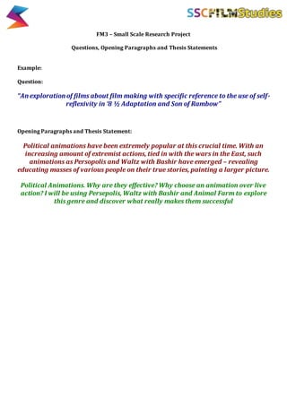 FM3 – Small Scale Research Project
Questions, Opening Paragraphs and Thesis Statements
Example:
Question:
“An exploration of films about film making with specific reference to the use of self-
reflexivity in ‘8 ½ Adaptation and Son of Rambow”
Opening Paragraphs and Thesis Statement:
Political animations have been extremely popular at this crucial time. With an
increasing amount of extremist actions, tied in with the wars in the East, such
animations as Persopolis and Waltz with Bashir have emerged – revealing
educating masses of various people on their true stories, painting a larger picture.
Political Animations. Why are they effective? Why choose an animation over live
action? I will be using Persepolis, Waltz with Bashir and Animal Farm to explore
this genre and discover what really makes them successful
 