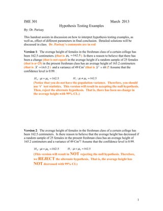 IME 301 March 2013 
Hypothesis Testing Examples 
By: Dr. Parisay 
This handout assists in discussion on how to interpret hypothesis testing examples, as 
well as, effect of different parameters in final conclusion. Detailed solutions will be 
discussed in class. Dr. Parisay’s comments are in red 
Version 1: The average height of females in the freshman class of a certain college has 
been 162.5 centimeters. (that is 162.5 0 m = ) Is there a reason to believe that there has 
been a change (that is not equal) in the average height if a random sample of 25 females 
(that is n=25) in the present freshman class has an average height of 165.2 centimeters 
(that is X =165.2 ) and a variance of 49 Cm2 (that is S 2 = 49 )? Assume that the 
confidence level is 0.99. 
: 162.5 0 0 H m =m = : 162.5 1 0 H m ¹m = 
(Notice that you do not have the population variance. Therefore, you should 
use ‘t’ test statistics. This version will result in accepting the null hypothesis. 
Then, reject the alternate hypothesis. That is, there has been no change in 
the average height with 99% CL.) 
Version 2: The average height of females in the freshman class of a certain college has 
been 162.5 centimeters. Is there reason to believe that the average height has decreased if 
a random sample of 25 females in the present freshman class has an average height of 
165.2 centimeters and a variance of 49 Cm2? Assume that the confidence level is 0.99. 
: 162.5 0 0 H m =m = : 162.5 1 0 H m <m = 
(This version will result in NOT rejecting the null hypothesis. Therefore, 
we REJECT the alternate hypothesis. That is, the average height has 
NOT decreased with 99% CL) 
1 
 