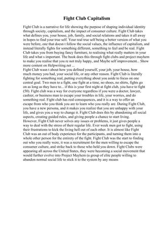 Fight Club Capitalism
Fight Club is a narrative for life showing the purpose of shaping individual identity
through society, capitalism, and the impact of consumer culture. Fight Club takes
what defines you, your house, job, family, and social relations and takes it all away
in hopes to find your true self. Your real true self being a better version of what you
were before, one that doesn t follow the social values, the influence of capitalism, and
instead literally fights for something different, something to feel and be real. Fight
Club takes you from buying fancy furniture, to realising what really matters in your
life and what s important. The book does this through fight clubs and project mayhem
to make you realise that you re not truly happy, and Maybe self improvement... Show
more content on Helpwriting.net ...
Fight Club wasn t about how you defined yourself, your job, your house, how
much money you had, your social life, or any other reason. Fight Club is literally
fighting for something real, putting everything about you aside to focus on one
central goal. Two men to a fight, one fight at a time, no shoes, no shirts, fights go
on as long as they have to... if this is your first night at fight club, you have to fight
(50). Fight club was a way for everyone regardless if you were a doctor, lawyer,
cashier, or business man to escape your troubles in life, your worries, and do
something real. Fight club has real consequences, and it is a way to offer an
escape from who you think you are to learn who you really are. During Fight Club,
you have a new persona, and it makes you realize that you are unhappy with your
life, and gives you a way to change it. Fight Club does this by abandoning all social
aspects, creating guided rules, and giving people a chance to start living.
However, Fight Club never solves any issues or problems, it just gives people a
way to deal with the stress of their regular life. Ever week men got to fight, using
their frustrations to kick the living hell out of each other. It is almost like Fight
Club was an out of body experience for the participants, and turning them into a
whole other person for the entirety of the fight. Fight Club was the start to finding
out who you really were, it was a recruitment for the men willing to escape the
consumer culture, and strike back to those who held you down. Fight Clubs were
appearing all across the United States, they were becoming a social movement that
would further evolve into Project Mayhem (a group of elite people willing to
abandon normal social life to stick it to the system by any means
 